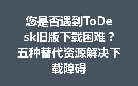 您是否遇到ToDesk旧版下载困难？五种替代资源解决下载障碍 一