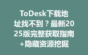 ToDesk下载地址找不到？最新2025版完整获取指南+隐藏资源挖掘-ToDesk