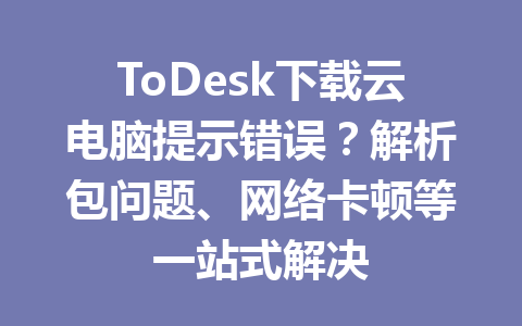 ToDesk下载云电脑提示错误？解析包问题、网络卡顿等一站式解决 一