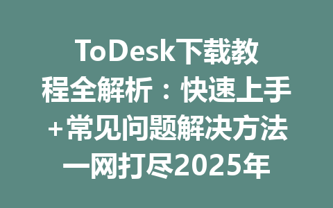 ToDesk下载教程全解析：快速上手+常见问题解决方法一网打尽2025年 一