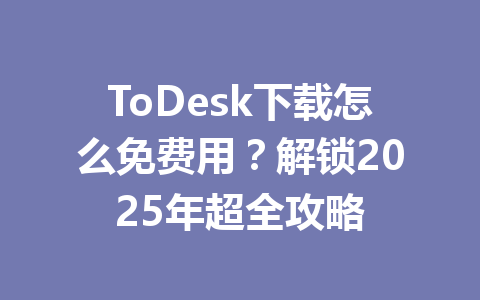 ToDesk下载怎么免费用?解锁2025年超全攻略 一