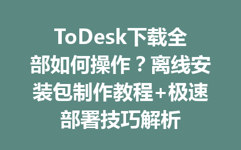 ToDesk下载全部如何操作？离线安装包制作教程+极速部署技巧解析 一