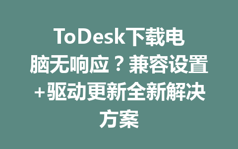 ToDesk下载电脑无响应?兼容设置+驱动更新全新解决方案 一
